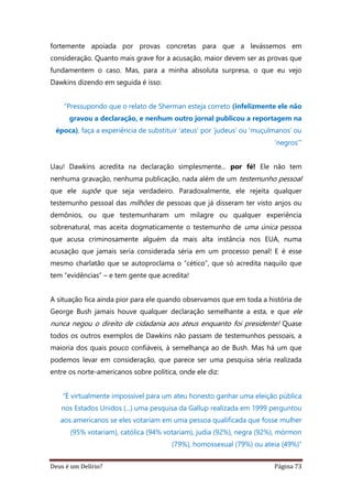 Deus é um Delírio? Página 73
fortemente apoiada por provas concretas para que a levássemos em
consideração. Quanto mais grave for a acusação, maior devem ser as provas que
fundamentem o caso. Mas, para a minha absoluta surpresa, o que eu vejo
Dawkins dizendo em seguida é isso:
“Pressupondo que o relato de Sherman esteja correto (infelizmente ele não
gravou a declaração, e nenhum outro jornal publicou a reportagem na
época), faça a experiência de substituir ‘ateus’ por ‘judeus’ ou ‘muçulmanos’ ou
‘negros’”
Uau! Dawkins acredita na declaração simplesmente... por fé! Ele não tem
nenhuma gravação, nenhuma publicação, nada além de um testemunho pessoal
que ele supõe que seja verdadeiro. Paradoxalmente, ele rejeita qualquer
testemunho pessoal das milhões de pessoas que já disseram ter visto anjos ou
demônios, ou que testemunharam um milagre ou qualquer experiência
sobrenatural, mas aceita dogmaticamente o testemunho de uma única pessoa
que acusa criminosamente alguém da mais alta instância nos EUA, numa
acusação que jamais seria considerada séria em um processo penal! E é esse
mesmo charlatão que se autoproclama o “cético”, que só acredita naquilo que
tem “evidências” – e tem gente que acredita!
A situação fica ainda pior para ele quando observamos que em toda a história de
George Bush jamais houve qualquer declaração semelhante a esta, e que ele
nunca negou o direito de cidadania aos ateus enquanto foi presidente! Quase
todos os outros exemplos de Dawkins não passam de testemunhos pessoais, a
maioria dos quais pouco confiáveis, à semelhança ao de Bush. Mas há um que
podemos levar em consideração, que parece ser uma pesquisa séria realizada
entre os norte-americanos sobre política, onde ele diz:
“É virtualmente impossível para um ateu honesto ganhar uma eleição pública
nos Estados Unidos (...) uma pesquisa da Gallup realizada em 1999 perguntou
aos americanos se eles votariam em uma pessoa qualificada que fosse mulher
(95% votariam), católica (94% votariam), judia (92%), negra (92%), mórmon
(79%), homossexual (79%) ou ateia (49%)”
 