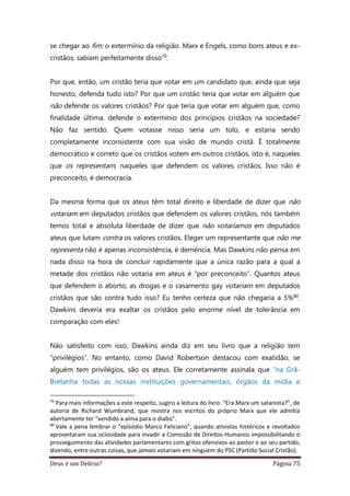 Deus é um Delírio? Página 75
se chegar ao fim: o extermínio da religião. Marx e Engels, como bons ateus e ex-
cristãos, sabiam perfeitamente disso79.
Por que, então, um cristão teria que votar em um candidato que, ainda que seja
honesto, defenda tudo isto? Por que um cristão teria que votar em alguém que
não defende os valores cristãos? Por que teria que votar em alguém que, como
finalidade última, defende o extermínio dos princípios cristãos na sociedade?
Não faz sentido. Quem votasse nisso seria um tolo, e estaria sendo
completamente inconsistente com sua visão de mundo cristã. É totalmente
democrático e correto que os cristãos votem em outros cristãos, isto é, naqueles
que os representam, naqueles que defendem os valores cristãos. Isso não é
preconceito, é democracia.
Da mesma forma que os ateus têm total direito e liberdade de dizer que não
votariam em deputados cristãos que defendem os valores cristãos, nós também
temos total e absoluta liberdade de dizer que não votaríamos em deputados
ateus que lutam contra os valores cristãos. Eleger um representante que não me
representa não é apenas inconsistência, é demência. Mas Dawkins não pensa em
nada disso na hora de concluir rapidamente que a única razão para a qual a
metade dos cristãos não votaria em ateus é “por preconceito”. Quantos ateus
que defendem o aborto, as drogas e o casamento gay votariam em deputados
cristãos que são contra tudo isso? Eu tenho certeza que não chegaria a 5%80.
Dawkins deveria era exaltar os cristãos pelo enorme nível de tolerância em
comparação com eles!
Não satisfeito com isso, Dawkins ainda diz em seu livro que a religião tem
“privilégios”. No entanto, como David Robertson destacou com exatidão, se
alguém tem privilégios, são os ateus. Ele corretamente assinala que “na Grã-
Bretanha todas as nossas instituições governamentais, órgãos da mídia e
79
Para mais informações a este respeito, sugiro a leitura do livro: “Era Marx um satanista?”, de
autoria de Richard Wumbrand, que mostra nos escritos do próprio Marx que ele admitia
abertamente ter “vendido a alma para o diabo”.
80
Vale a pena lembrar o “episódio Marco Feliciano”, quando ativistas histéricos e revoltados
aproveitaram sua ociosidade para invadir a Comissão de Direitos Humanos impossibilitando o
prosseguimento das atividades parlamentares com gritos ofensivos ao pastor e ao seu partido,
dizendo, entre outras coisas, que jamais votariam em ninguém do PSC (Partido Social Cristão).
 
