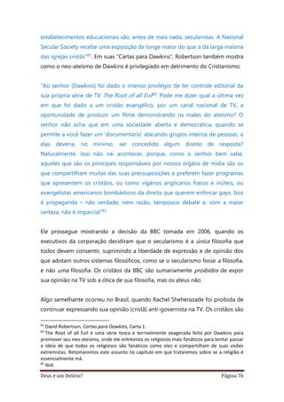 Deus é um Delírio? Página 76
estabelecimentos educacionais são, antes de mais nada, secularistas. A National
Secular Society recebe uma exposição de longe maior do que a da larga maioria
das igrejas cristãs”81. Em suas “Cartas para Dawkins”, Robertson também mostra
como o neo-ateísmo de Dawkins é privilegiado em detrimento do Cristianismo:
“Ao senhor [Dawkins] foi dado o imenso privilégio de ter controle editorial da
sua própria série de TV The Root of all Evil82. Pode me dizer qual a última vez
em que foi dado a um cristão evangélico, por um canal nacional de TV, a
oportunidade de produzir um filme demonstrando os males do ateísmo? O
senhor não acha que em uma sociedade aberta e democrática, quando se
permite a você fazer um ‘documentário’ atacando grupos inteiros de pessoas, a
elas deveria, no mínimo, ser concedido algum direito de resposta?
Naturalmente, isso não vai acontecer, porque, como o senhor bem sabe,
aqueles que são os principais responsáveis por nossos órgãos de mídia são os
que compartilham muitas das suas pressuposições e preferem fazer programas
que apresentem os cristãos, ou como vigários anglicanos fracos e inúteis, ou
evangelistas americanos bombásticos da direita que querem enforcar gays. Isso
é propaganda – não verdade, nem razão, tampouco debate e, com a maior
certeza, não é imparcial”83
Ele prossegue mostrando a decisão da BBC tomada em 2006, quando os
executivos da corporação decidiram que o secularismo é a única filosofia que
todos devem consentir, suprimindo a liberdade de expressão e de opinião dos
que adotam outros sistemas filosóficos, como se o secularismo fosse a filosofia,
e não uma filosofia. Os cristãos da BBC são sumariamente proibidos de expor
sua opinião na TV sob a ótica de sua filosofia, mas os ateus não.
Algo semelhante ocorreu no Brasil, quando Rachel Sheherazade foi proibida de
continuar expressando sua opinião (cristã) anti-governista na TV. Os cristãos são
81
David Robertson, Cartas para Dawkins, Carta 1.
82
The Root of all Evil é uma série tosca e terrivelmente exagerada feita por Dawkins para
promover seu neo-ateísmo, onde ele entrevista os religiosos mais fanáticos para tentar passar
a ideia de que todos os religiosos são fanáticos como eles e compartilham de suas visões
extremistas. Retomaremos este assunto no capítulo em que trataremos sobre se a religião é
essencialmente má.
83
ibid.
 