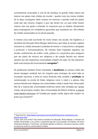 Deus é um Delírio? Página 77
sumariamente censurados e uma lei da mordaça na grande mídia impera até
mesmo nos países mais cristãos do mundo – quanto mais nos menos cristãos!
Se os ateus conseguem obter sucesso em censurar a opinião cristã em países
onde eles são minoria, imagine o que não fariam em um país onde fossem
maioria. Isso nos ajuda a entender os massacres que os Estados oficialmente
ateus empregaram em verdadeiros genocídios que resultaram em 100 milhões
de cristãos assassinados só no século passado.
A mesma coisa está ocorrendo há muito tempo nas escolas. Na Inglaterra, a
secretária da Educação Nicky Morgan determinou que todas as escolas inglesas
(inclusive as cristãs) estivessem proibidas de ensinar o criacionismo e obrigadas
a promover o homossexualismo. Ele mandou fazer inspeções regulares nas
escolas confessionais de ordem cristã, judaica ou muçulmana para assegurar
que seu plano de censura aos religiosos e de coação fascista aos valores
opostos aos das respectivas universidades estejam em ação. Se não estiverem,
terão suas licenças de funcionamento revogadas84.
Os professores também foram orientados a desafiarem as crenças cristãs dos
alunos (lavagem cerebral) sem ter ninguém para contrapor do outro lado as
acusações injuriosas, e entre as novas diretrizes está, acredite, a proibição da
comemoração na escola de festas religiosas como o natal e a páscoa. Esta
censura fascista anti-religiosa nas universidades cristãs é ainda mais irônica pelo
fato de a maioria das universidades britânicas terem sido fundadas por igrejas
cristãs, sob princípios cristãos. Até a Universidade de Oxford, britânica, a mesma
onde Dawkins lecionava, foi fundada por igrejas cristãs. Agora eles cospem no
prato que comeram85.
84
Disponível em: http://www.criacionismo.com.br/2014/11/ensinar-criacionismo-nao-
direitos-gays.html
85
Quer mais uma ironia? Esta mesma secretária da Educação, Nicky Morgan, é membro do
Partido Conservador, e era contra o casamento gay até o ano passado. De repente, de forma
totalmente abrupta e “misteriosa”, ela decidiu agradar os liberais e neo-ateus e passou a soltar
os cachorros contra os conservadores cristãos.
 