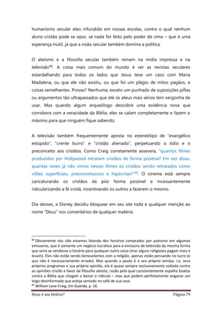 Deus é um Delírio? Página 79
humanismo secular ateu infundido em nossas escolas, contra o qual nenhum
aluno cristão pode se opor, se nada for feito pelo poder de cima – que é uma
esperança inútil, já que a visão secular também domina a política.
O ateísmo e a filosofia secular também reinam na mídia impressa e na
televisão88. A coisa mais comum do mundo é ver as revistas seculares
estardalhando para todos os lados que Jesus teve um caso com Maria
Madalena, ou que ele não existiu, ou que foi um plágio de mitos pagãos, e
coisas semelhantes. Provas? Nenhuma, exceto um punhado de suposições pífias
ou argumentos tão ultrapassados que até os ateus mais sérios tem vergonha de
usar. Mas quando algum arqueólogo descobre uma evidência nova que
corrobora com a veracidade da Bíblia, eles se calam completamente e fazem o
máximo para que ninguém fique sabendo.
A televisão também frequentemente aposta no estereótipo de “evangélico
estúpido”, “crente burro” e “cristão alienado”, perpetuando o ódio e o
preconceito aos cristãos. Como Craig corretamente assevera, “quantos filmes
produzidos por Hollywood retratam cristãos de forma positiva? Em vez disso,
quantas vezes já não vimos nesses filmes os cristãos sendo retratados como
vilões superficiais, preconceituosos e hipócritas?”89. O cinema está sempre
caricaturando os cristãos da pior forma possível e incessantemente
ridicularizando a fé cristã, incentivando os outros a fazerem o mesmo.
Dia desses, a Disney decidiu bloquear em seu site toda e qualquer menção ao
nome “Deus” nos comentários de qualquer matéria:
88
Obviamente nós não estamos falando dos horários comprados por pastores em algumas
emissoras, que é somente um negócio lucrativo para a emissora de televisão da mesma forma
que seria se vendesse o horário para qualquer outra coisa (mas alguns religiosos pagam mais e
levam). Eles não estão sendo benevolentes com a religião, apenas estão pensando no lucro (o
que não é necessariamente errado). Mas quando a pauta é o seu próprio serviço, i.e, seus
próprios programas e sua própria opinião, ela é quase sempre exclusivamente voltada contra
as opiniões cristãs e favor da filosofia ateísta, razão pela qual constantemente espalha boatos
contra a Bíblia que chegam a beirar o ridículo – mas que podem perfeitamente enganar um
leigo desinformado que esteja sentado no sofá de sua casa.
89
William Lane Craig, Em Guarda, p. 16.
 