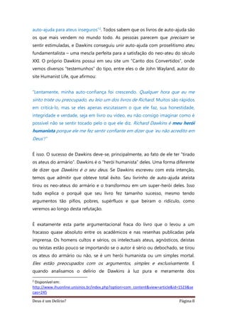 Deus é um Delírio? Página 8
auto-ajuda para ateus inseguros”2. Todos sabem que os livros de auto-ajuda são
os que mais vendem no mundo todo. As pessoas parecem que precisam se
sentir estimuladas, e Dawkins conseguiu unir auto-ajuda com proselitismo ateu
fundamentalista – uma mescla perfeita para a satisfação do neo-ateu do século
XXI. O próprio Dawkins possui em seu site um “Canto dos Convertidos”, onde
vemos diversos “testemunhos” do tipo, entre eles o de John Wayland, autor do
site Humanist Life, que afirmou:
“Lentamente, minha auto-confiança foi crescendo. Qualquer hora que eu me
sinto triste ou preocupado, eu leio um dos livros de Richard. Muitos são rápidos
em criticá-lo, mas se eles apenas escutassem o que ele faz, sua honestidade,
integridade e verdade, seja em livro ou vídeo, eu não consigo imaginar como é
possível não se sentir tocado pelo o que ele diz. Richard Dawkins é meu herói
humanista porque ele me fez sentir confiante em dizer que ‘eu não acredito em
Deus’!”
É isso. O sucesso de Dawkins deve-se, principalmente, ao fato de ele ter “tirado
os ateus do armário”. Dawkins é o “herói humanista” deles. Uma forma diferente
de dizer que Dawkins é o seu deus. Se Dawkins escreveu com esta intenção,
temos que admitir que obteve total êxito. Seu livrinho de auto-ajuda ateísta
tirou os neo-ateus do armário e o transformou em um super-herói deles. Isso
tudo explica o porquê que seu livro fez tamanho sucesso, mesmo tendo
argumentos tão pífios, pobres, supérfluos e que beiram o ridículo, como
veremos ao longo desta refutação.
É exatamente esta parte argumentacional fraca do livro que o levou a um
fracasso quase absoluto entre os acadêmicos e nas resenhas publicadas pela
imprensa. Os homens cultos e sérios, os intelectuais ateus, agnósticos, deístas
ou teístas estão pouco se importando se o autor é sério ou debochado, se tirou
os ateus do armário ou não, se é um herói humanista ou um simples mortal.
Eles estão preocupados com os argumentos, simples e exclusivamente. E
quando analisamos o delírio de Dawkins à luz pura e meramente dos
2
Disponível em:
http://www.ihuonline.unisinos.br/index.php?option=com_content&view=article&id=1523&se
cao=245
 