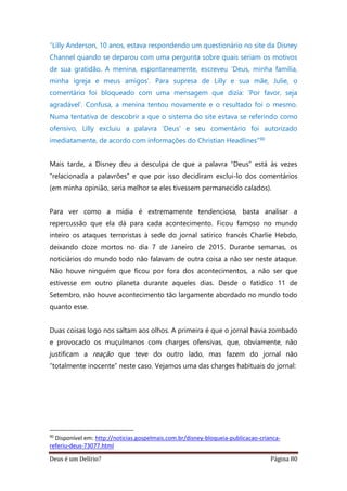 Deus é um Delírio? Página 80
“Lilly Anderson, 10 anos, estava respondendo um questionário no site da Disney
Channel quando se deparou com uma pergunta sobre quais seriam os motivos
de sua gratidão. A menina, espontaneamente, escreveu ‘Deus, minha família,
minha igreja e meus amigos’. Para supresa de Lilly e sua mãe, Julie, o
comentário foi bloqueado com uma mensagem que dizia: ‘Por favor, seja
agradável’. Confusa, a menina tentou novamente e o resultado foi o mesmo.
Numa tentativa de descobrir a que o sistema do site estava se referindo como
ofensivo, Lilly excluiu a palavra ‘Deus’ e seu comentário foi autorizado
imediatamente, de acordo com informações do Christian Headlines”90
Mais tarde, a Disney deu a desculpa de que a palavra “Deus” está às vezes
“relacionada a palavrões” e que por isso decidiram exclui-lo dos comentários
(em minha opinião, seria melhor se eles tivessem permanecido calados).
Para ver como a mídia é extremamente tendenciosa, basta analisar a
repercussão que ela dá para cada acontecimento. Ficou famoso no mundo
inteiro os ataques terroristas à sede do jornal satírico francês Charlie Hebdo,
deixando doze mortos no dia 7 de Janeiro de 2015. Durante semanas, os
noticiários do mundo todo não falavam de outra coisa a não ser neste ataque.
Não houve ninguém que ficou por fora dos acontecimentos, a não ser que
estivesse em outro planeta durante aqueles dias. Desde o fatídico 11 de
Setembro, não houve acontecimento tão largamente abordado no mundo todo
quanto esse.
Duas coisas logo nos saltam aos olhos. A primeira é que o jornal havia zombado
e provocado os muçulmanos com charges ofensivas, que, obviamente, não
justificam a reação que teve do outro lado, mas fazem do jornal não
“totalmente inocente” neste caso. Vejamos uma das charges habituais do jornal:
90
Disponível em: http://noticias.gospelmais.com.br/disney-bloqueia-publicacao-crianca-
referiu-deus-73077.html
 