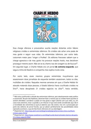 Deus é um Delírio? Página 81
Essa charge ofensiva e provocativa suscita reações distantas entre líderes
religiosos cristãos e extremistas islâmicos. Os cristãos vão achar uma piada de
mau gosto e seguir suas vidas. Os extremistas islâmicos, por outro lado,
costumam matar para “vingar o Profeta”. Os editores franceses sabiam que a
charge agressiva e de mau gosto iria provocar reações hostis, mas decidiram
prosseguir mesmo assim. Não sei se eu chamo isso de coragem ou de loucura91.
Em segundo lugar, o Charlie Hebdo era um jornal de extrema-esquerda, que
segue a linha de Dawkins e companhia. Isso explica muita coisa.
Por outro lado, esses mesmos grupos extremistas muçulmanos que
assassinaram doze jornalistas de esquerda também assassinam, todos os dias,
multidões de cristãos. Naquelas mesmas semanas em que o Charlie Hebdo foi
atacado matando doze pessoas, o Estado Islâmico havia crucificado cristãos na
Síria92, havia decapitado 21 cristãos egípcios na Líbia93, havia vendido,
91
Não estou justificando a atitude dos extremistas islâmicos, pois absolutamente nada justifica
o assassinato. Na pior das hipóteses, deveriam fazer o mesmo que os cristãos fazem quando se
sentem ofendidos: considerar a piada um mau gosto e seguir adiante com suas vidas, ou, em
casos mais extremos, levar a questão a um tribunal. O que está sendo considerado aqui não é
a moralidade dos extremistas (a qual já sabemos que não existe), mas sim a provocação por
parte dos editores do jornal francês, que já sabiam perfeitamente das possibilidades desta
represália acontecer, e que de fato foram ofensivos em sua abordagem.
92
Disponível em: http://veja.abril.com.br/blog/reinaldo/geral/terroristas-sirios-crucificam-
cristaos-papa-chora/
93
Disponível em: http://www.issoebizarro.com/blog/mundo-bizarro/estado-islamico-decapita-
21-cristaos-egipcios-libia/
 