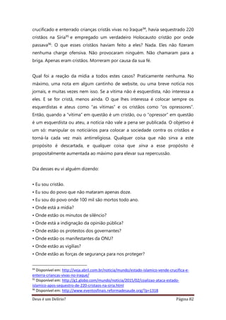 Deus é um Delírio? Página 82
crucificado e enterrado crianças cristãs vivas no Iraque94, havia sequestrado 220
cristãos na Síria95 e empregado um verdadeiro Holocausto cristão por onde
passava96. O que esses cristãos haviam feito a eles? Nada. Eles não fizeram
nenhuma charge ofensiva. Não provocaram ninguém. Não chamaram para a
briga. Apenas eram cristãos. Morreram por causa da sua fé.
Qual foi a reação da mídia a todos estes casos? Praticamente nenhuma. No
máximo, uma nota em algum cantinho de website, ou uma breve notícia nos
jornais, e muitas vezes nem isso. Se a vítima não é esquerdista, não interessa a
eles. E se for cristã, menos ainda. O que lhes interessa é colocar sempre os
esquerdistas e ateus como “as vítimas” e os cristãos como “os opressores”.
Então, quando a “vítima” em questão é um cristão, ou o “opressor” em questão
é um esquerdista ou ateu, a notícia não vale a pena ser publicada. O objetivo é
um só: manipular os noticiários para colocar a sociedade contra os cristãos e
torná-la cada vez mais antirreligiosa. Qualquer coisa que não sirva a este
propósito é descartada, e qualquer coisa que sirva a esse propósito é
propositalmente aumentada ao máximo para elevar sua repercussão.
Dia desses eu vi alguém dizendo:
• Eu sou cristão.
• Eu sou do povo que não mataram apenas doze.
• Eu sou do povo onde 100 mil são mortos todo ano.
• Onde está a mídia?
• Onde estão os minutos de silêncio?
• Onde está a indignação da opinião pública?
• Onde estão os protestos dos governantes?
• Onde estão os manifestantes da ONU?
• Onde estão as vigílias?
• Onde estão as forças de segurança para nos proteger?
94
Disponível em: http://veja.abril.com.br/noticia/mundo/estado-islamico-vende-crucifica-e-
enterra-criancas-vivas-no-iraque/
95
Disponível em: http://g1.globo.com/mundo/noticia/2015/02/coalizao-ataca-estado-
islamico-apos-sequestro-de-220-cristaos-na-siria.html
96
Disponível em: http://www.eventosfinais.reformadesaude.org/?p=1318
 