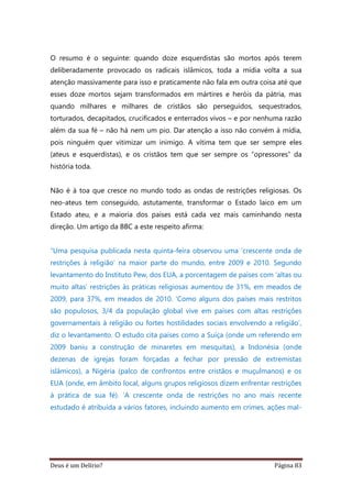 Deus é um Delírio? Página 83
O resumo é o seguinte: quando doze esquerdistas são mortos após terem
deliberadamente provocado os radicais islâmicos, toda a mídia volta a sua
atenção massivamente para isso e praticamente não fala em outra coisa até que
esses doze mortos sejam transformados em mártires e heróis da pátria, mas
quando milhares e milhares de cristãos são perseguidos, sequestrados,
torturados, decapitados, crucificados e enterrados vivos – e por nenhuma razão
além da sua fé – não há nem um pio. Dar atenção a isso não convém à mídia,
pois ninguém quer vitimizar um inimigo. A vítima tem que ser sempre eles
(ateus e esquerdistas), e os cristãos tem que ser sempre os “opressores” da
história toda.
Não é à toa que cresce no mundo todo as ondas de restrições religiosas. Os
neo-ateus tem conseguido, astutamente, transformar o Estado laico em um
Estado ateu, e a maioria dos países está cada vez mais caminhando nesta
direção. Um artigo da BBC a este respeito afirma:
“Uma pesquisa publicada nesta quinta-feira observou uma ‘crescente onda de
restrições à religião’ na maior parte do mundo, entre 2009 e 2010. Segundo
levantamento do Instituto Pew, dos EUA, a porcentagem de países com ‘altas ou
muito altas’ restrições às práticas religiosas aumentou de 31%, em meados de
2009, para 37%, em meados de 2010. ‘Como alguns dos países mais restritos
são populosos, 3/4 da população global vive em países com altas restrições
governamentais à religião ou fortes hostilidades sociais envolvendo a religião’,
diz o levantamento. O estudo cita países como a Suíça (onde um referendo em
2009 baniu a construção de minaretes em mesquitas), a Indonésia (onde
dezenas de igrejas foram forçadas a fechar por pressão de extremistas
islâmicos), a Nigéria (palco de confrontos entre cristãos e muçulmanos) e os
EUA (onde, em âmbito local, alguns grupos religiosos dizem enfrentar restrições
à prática de sua fé). ‘A crescente onda de restrições no ano mais recente
estudado é atribuída a vários fatores, incluindo aumento em crimes, ações mal-
 