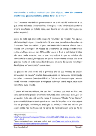 Deus é um Delírio? Página 84
intencionadas e violência motivada por ódio religioso, além de crescente
interferência governamental na prática da fé’, diz o Pew”97
Essa “crescente interferência governamental na prática da fé” nada mais é do
que a mão do Estado secular contra a fé religiosa – uma intromissão que fere o
próprio significado de Estado laico, que deveria ser de não-intervenção (de
ambas as partes).
Diante de tudo isso, onde está o suposto “privilégio” da religião? Não apenas
não há privilégio algum, como também há uma clara parcialidade da mídia e do
Estado em favor do ateísmo. É pura desonestidade intelectual afirmar que a
religião tem “privilégios” em relação ao secularismo. Se a religião cristã tivesse
certos privilégios em um país 90% cristão (como o Brasil e os Estados Unidos)
não seria nada anormal, mas o que impressiona é que os cristãos são
censurados e os ateus privilegiados em países massivamente cristãos. Isso é um
golpe de morte em todo o engodo de Dawkins em cima do suposto “privilégio”
da religião e ao “preconceito” contra ateus.
Eu gostaria de saber onde está o privilégio em ter 200 milhões de cristãos
perseguidos no mundo98, muitos dos quais presos em campos de concentração
em países comunistas (ateus) ou islâmicos, única e exclusivamente por causa da
sua fé. Milhares são torturados e obrigados a abnegar sua fé, negar Jesus ou se
converter a outra religião.
O pastor Richard Wurmbrand, em seu livro “Torturado por amor a Cristo”, nos
conta como ele foi preso e cruelmente torturado pelos comunistas ateus, por ser
um pastor. E ele não está sozinho nessa. O ministério “Missão Portas Abertas”,
que é uma ONG internacional que atua em cerca de 50 países onde existe algum
tipo de proibição, condenação, execução ou ameaça à vida das pessoas por
serem cristãs, nos mostra que só na Coreia do Norte já há em torno de 70 mil
97
Disponível em:
http://www.bbc.co.uk/portuguese/ultimas_noticias/2012/09/120920_pew_pesquisa_religiao
_pai_rn.shtml
98
Esses dados são oficiais e você pode conferir aqui: http://www.zenit.org/pt/articles/200-
milhoes-de-cristaos-sao-perseguidos-no-mundo
 