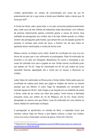 Deus é um Delírio? Página 85
cristãos aprisionados em campo de concentração por causa da sua fé,
praticamente sem ter o que comer e tendo que trabalhar nada a menos que 18
horas por dia99.
A Coreia do Norte, vale a pena dizer, é um país comunista predominantemente
ateu, onde cerca de dez milhões de habitantes estão desnutridos, com milhares
de pessoas sobrevivendo apenas comendo grama e cascas de árvore. Essa
realidade de perseguição aos cristãos não é de hoje. Desde quando os cristãos
existem são perseguidos pelo Estado, que sempre fez uso da espada quando foi
possível. A começar pela morte de Jesus, a história nos diz que todos os
apóstolos foram martirizados, e muitos de forma cruel.
Mateus morreu na Etiópia como mártir. André foi crucificado em uma cruz em
forma de xis para que o seu sofrimento se prolongasse. Filipe foi enforcado de
encontro a um pilar em Hierápolis. Bartolomeu foi morto a chicotadas e seu
corpo foi colocado num saco e jogado ao mar. Simão morreu crucificado junto
aos zelotes em 70 d.C. Tiago foi martirizado em 62 d.C por ordem do sumo
sacerdote Ananias, apedrejado até a morte por se recusar a denunciar os
cristãos.
Judas Tadeu foi martirizado na Pérsia junto a Simão Zelote. Pedro pediu para ser
crucificado de cabeça para baixo por julgar-se indigno de morrer na mesma
posição que seu Mestre. O outro Tiago foi decapitado em Jerusalém por
Herodes Agripa em 44 d.C. João chegou a ser lançado em um caldeirão de azeite
a ferver, antes de ser morto nas mãos dos judeus. Tomé morreu a flechadas
enquanto orava, por ordem do rei de Milapura, em 53 d.C. Paulo morreu
decapitado no mesmo ano que Pedro. Lucas foi enforcado em uma oliveira na
Grécia. Matias foi martirizado na Etiópia.
A perseguição se aprofundou no reinado de Nero, o imperador louco que
mandou colocar fogo em Roma, e que depois colocou a culpa nos cristãos,
como nos conta o historiador romano da época, Tácito (55-120 d.C):
99
Disponível em: http://noticias.gospelprime.com.br/70-000-cristaos-estao-em-campos-de-
concentracao-na-coreia-do-norte/
 
