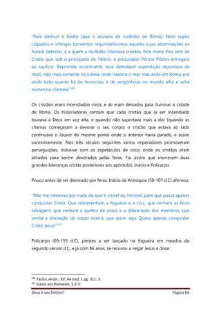 Deus é um Delírio? Página 86
“Para destruir o boato (que o acusava do incêndio de Roma), Nero supôs
culpados e infringiu tormentos requintadíssimos àqueles cujas abominações os
faziam detestar, e a quem a multidão chamava cristãos. Este nome lhes vem de
Cristo, que, sob o principado de Tibério, o procurador Pôncio Pilatos entregara
ao suplício. Reprimida incontinenti, essa detestável superstição repontava de
novo, não mais somente na Judeia, onde nascera o mal, mas anda em Roma, pra
onde tudo quanto há de horroroso e de vergonhoso no mundo aflui e acha
numerosa clientela”100
Os cristãos eram incendiados vivos, e ali eram deixados para iluminar a cidade
de Roma. Os historiadores contam que cada cristão que ia ser incendiado
louvava a Deus em voz alta, e quando não suportava mais a dor (quando as
chamas começavam a devorar o seu corpo) o cristão que estava ao lado
continuava o louvor do mesmo ponto onde o anterior havia parado, e assim
sucessivamente. Nos três séculos seguintes vários imperadores promoveram
perseguições, inclusive com os espetáculos de circo, onde os cristãos eram
atirados para serem devorados pelas feras. Foi assim que morreram duas
grandes lideranças cristãs posteriores aos apóstolos: Inácio e Policarpo.
Pouco antes de ser devorado por feras, Inácio de Antioquia (58-107 d.C) afirmou:
“Não me interesso por nada do que é visível ou invisível, para que possa apenas
conquistar Cristo. Que sobrevenham a fogueira e a cruz, que venham as feras
selvagens, que venham a quebra de ossos e a dilaceração dos membros, que
venha a trituração do corpo inteiro, que assim seja. Quero apenas conquistar
Cristo Jesus!”101
Policarpo (69-155 d.C), prestes a ser lançado na fogueira em meados do
segundo século d.C, e já com 86 anos, se recusou a negar Jesus e disse:
100
Tácito, Anais , XV, 44 trad. 1 pg. 311; 3.
101
Inácio aos Romanos, 5:2-3.
 