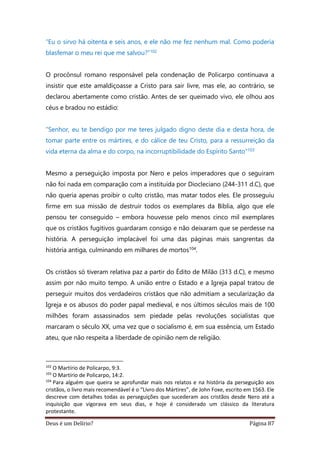 Deus é um Delírio? Página 87
“Eu o sirvo há oitenta e seis anos, e ele não me fez nenhum mal. Como poderia
blasfemar o meu rei que me salvou?”102
O procônsul romano responsável pela condenação de Policarpo continuava a
insistir que este amaldiçoasse a Cristo para sair livre, mas ele, ao contrário, se
declarou abertamente como cristão. Antes de ser queimado vivo, ele olhou aos
céus e bradou no estádio:
“Senhor, eu te bendigo por me teres julgado digno deste dia e desta hora, de
tomar parte entre os mártires, e do cálice de teu Cristo, para a ressurreição da
vida eterna da alma e do corpo, na incorruptibilidade do Espírito Santo”103
Mesmo a perseguição imposta por Nero e pelos imperadores que o seguiram
não foi nada em comparação com a instituída por Diocleciano (244-311 d.C), que
não queria apenas proibir o culto cristão, mas matar todos eles. Ele prosseguiu
firme em sua missão de destruir todos os exemplares da Bíblia, algo que ele
pensou ter conseguido – embora houvesse pelo menos cinco mil exemplares
que os cristãos fugitivos guardaram consigo e não deixaram que se perdesse na
história. A perseguição implacável foi uma das páginas mais sangrentas da
história antiga, culminando em milhares de mortos104.
Os cristãos só tiveram relativa paz a partir do Édito de Milão (313 d.C), e mesmo
assim por não muito tempo. A união entre o Estado e a Igreja papal tratou de
perseguir muitos dos verdadeiros cristãos que não admitiam a secularização da
Igreja e os abusos do poder papal medieval, e nos últimos séculos mais de 100
milhões foram assassinados sem piedade pelas revoluções socialistas que
marcaram o século XX, uma vez que o socialismo é, em sua essência, um Estado
ateu, que não respeita a liberdade de opinião nem de religião.
102
O Martírio de Policarpo, 9:3.
103
O Martírio de Policarpo, 14:2.
104
Para alguém que queira se aprofundar mais nos relatos e na história da perseguição aos
cristãos, o livro mais recomendável é o “Livro dos Mártires”, de John Foxe, escrito em 1563. Ele
descreve com detalhes todas as perseguições que sucederam aos cristãos desde Nero até a
inquisição que vigorava em seus dias, e hoje é considerado um clássico da literatura
protestante.
 