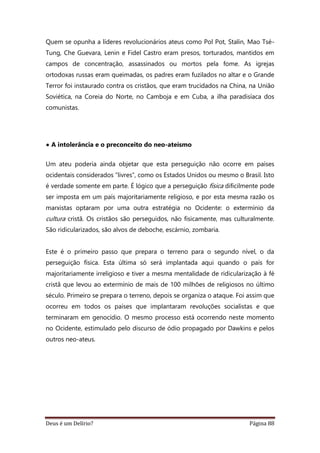 Deus é um Delírio? Página 88
Quem se opunha a líderes revolucionários ateus como Pol Pot, Stalin, Mao Tsé-
Tung, Che Guevara, Lenin e Fidel Castro eram presos, torturados, mantidos em
campos de concentração, assassinados ou mortos pela fome. As igrejas
ortodoxas russas eram queimadas, os padres eram fuzilados no altar e o Grande
Terror foi instaurado contra os cristãos, que eram trucidados na China, na União
Soviética, na Coreia do Norte, no Camboja e em Cuba, a ilha paradisíaca dos
comunistas.
• A intolerância e o preconceito do neo-ateísmo
Um ateu poderia ainda objetar que esta perseguição não ocorre em países
ocidentais considerados “livres”, como os Estados Unidos ou mesmo o Brasil. Isto
é verdade somente em parte. É lógico que a perseguição física dificilmente pode
ser imposta em um país majoritariamente religioso, e por esta mesma razão os
marxistas optaram por uma outra estratégia no Ocidente: o extermínio da
cultura cristã. Os cristãos são perseguidos, não fisicamente, mas culturalmente.
São ridicularizados, são alvos de deboche, escárnio, zombaria.
Este é o primeiro passo que prepara o terreno para o segundo nível, o da
perseguição física. Esta última só será implantada aqui quando o país for
majoritariamente irreligioso e tiver a mesma mentalidade de ridicularização à fé
cristã que levou ao extermínio de mais de 100 milhões de religiosos no último
século. Primeiro se prepara o terreno, depois se organiza o ataque. Foi assim que
ocorreu em todos os países que implantaram revoluções socialistas e que
terminaram em genocídio. O mesmo processo está ocorrendo neste momento
no Ocidente, estimulado pelo discurso de ódio propagado por Dawkins e pelos
outros neo-ateus.
 