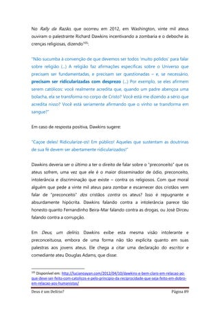 Deus é um Delírio? Página 89
No Rally da Razão, que ocorreu em 2012, em Washington, vinte mil ateus
ouviram o palestrante Richard Dawkins incentivando a zombaria e o deboche às
crenças religiosas, dizendo105:
“Não sucumba à convenção de que devemos ser todos ‘muito polidos’ para falar
sobre religião (...) A religião faz afirmações específicas sobre o Universo que
precisam ser fundamentadas, e precisam ser questionadas – e, se necessário,
precisam ser ridicularizadas com desprezo (...) Por exemplo, se eles afirmem
serem católicos: você realmente acredita que, quando um padre abençoa uma
bolacha, ela se transforma no corpo de Cristo? Você está me dizendo a sério que
acredita nisso? Você está seriamente afirmando que o vinho se transforma em
sangue?”
Em caso de resposta positiva, Dawkins sugere:
“Caçoe deles! Ridicularize-os! Em público! Aqueles que sustentam as doutrinas
de sua fé devem ser abertamente ridicularizados!”
Dawkins deveria ser o último a ter o direito de falar sobre o “preconceito” que os
ateus sofrem, uma vez que ele é o maior disseminador de ódio, preconceito,
intolerância e discriminação que existe – contra os religiosos. Com que moral
alguém que pede a vinte mil ateus para zombar e escarnecer dos cristãos vem
falar de “preconceito” dos cristãos contra os ateus? Isso é repugnante e
absurdamente hipócrita. Dawkins falando contra a intolerância parece tão
honesto quanto Fernandinho Beira-Mar falando contra as drogas, ou José Dirceu
falando contra a corrupção.
Em Deus, um delírio, Dawkins exibe esta mesma visão intolerante e
preconceituosa, embora de uma forma não tão explícita quanto em suas
palestras aos jovens ateus. Ele chega a citar uma declaração do escritor e
comediante ateu Douglas Adams, que disse:
105
Disponível em: http://lucianoayan.com/2012/04/10/dawkins-e-bem-claro-em-relacao-ao-
que-deve-ser-feito-com-catolicos-e-pelo-principio-da-reciprocidade-que-seja-feito-em-dobro-
em-relacao-aos-humanistas/
 