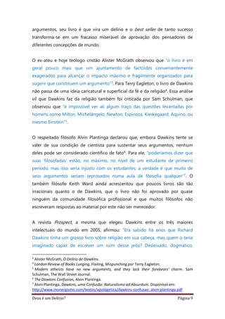 Deus é um Delírio? Página 9
argumentos, seu livro é que vira um delírio e o best seller de tanto sucesso
transforma-se em um fracasso miserável de aprovação dos pensadores de
diferentes concepções de mundo.
O ex-ateu e hoje teólogo cristão Alister McGrath observou que “o livro é em
geral pouco mais que um ajuntamento de factóides convenientemente
exagerados para alcançar o impacto máximo e fragilmente organizados para
sugerir que constituem um argumento”3. Para Terry Eagleton, o livro de Dawkins
não passa de uma ideia caricatural e superficial da fé e da religião4. Essa análise
vil que Dawkins faz da religião também foi criticada por Sam Schulman, que
observou que “é impossível ver ali algum traço das questões levantadas por
homens como Milton, Michelângelo, Newton, Espinoza, Kierkegaard, Aquino, ou
mesmo Einstein”5.
O respeitado filósofo Alvin Plantinga declarou que, embora Dawkins tente se
valer de sua condição de cientista para sustentar seus argumentos, nenhum
deles pode ser considerado científico de fato6. Para ele, “poderíamos dizer que
suas ‘filosofadas’ estão, no máximo, no nível de um estudante de primeiro
período, mas isso seria injusto com os estudantes; a verdade é que muito de
seus argumentos seriam reprovados numa aula de filosofia qualquer”7. O
também filósofo Keith Ward ainda acrescentou que poucos livros são tão
irracionais quanto o de Dawkins, que o livro não foi aprovado por quase
ninguém da comunidade filosófica profissional e que muitos filósofos não
escreveram respostas ao material por este não ser merecedor.
A revista Prospect, a mesma que elegeu Dawkins entre os três maiores
intelectuais do mundo em 2005, afirmou: “Era sabido há anos que Richard
Dawkins tinha um grosso livro sobre religião em sua cabeça, mas quem o teria
imaginado capaz de escrever um ruim desse jeito? Desleixado, dogmático,
3
Alister McGrath, O Delírio de Dawkins.
4
London Review of Books Lunging, Flailing, Mispunching por Terry Eagleton.
5
Modern atheists have no new arguments, and they lack their forebears' charm. Sam
Schulman, The Wall Street Journal.
6
The Dawkins Confusion, Alvin Plantinga.
7
Alvin Plantinga, Dawkins, uma Confusão: Naturalismo ad Absurdum. Disponível em:
http://www.monergismo.com/textos/apologetica/dawkins-confusao_alvin-plantinga.pdf
 