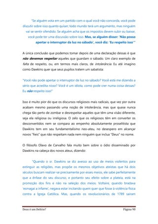 Deus é um Delírio? Página 90
“Se alguém vota em um partido com o qual você não concorda, você pode
discutir sobre isso quanto quiser; todo mundo terá um argumento, mas ninguém
vai se sentir ofendido. Se alguém acha que os impostos devem subir ou baixar,
você pode ter uma discussão sobre isso. Mas, se alguém disser: ‘Não posso
apertar o interruptor da luz no sábado’, você diz: ‘Eu respeito isso’”
A única conclusão que podemos tomar depois de uma declaração dessas é que
não devemos respeitar aqueles que guardam o sábado. Um claro exemplo de
falta de respeito, ou, em termos mais claros, de intolerância. Eu até imagino
como Dawkins quer que seus pupilos tratem um sabatista:
“Você não pode apertar o interruptor de luz no sábado? Você está me dizendo a
sério que acredita nisso? Você é um idiota, como pode crer numa coisa dessas?
Eu não respeito isso!”
Isso é muito pior do que os discursos religiosos mais radicais, que vez por outra
acabam mesmo passando uma noção de intolerância, mas que quase nunca
chega tão perto de zombar e desrespeitar aqueles que têm uma visão diferente,
seja ela religiosa ou irreligiosa. O zelo que os religiosos têm em converter os
desconvertidos nem se compara ao empenho absolutamente proselitista que
Dawkins tem em seu fundamentalismo neo-ateu, no desespero em alcançar
novos “fieis” que não respeitam nada nem ninguém que inclua “Deus” no nome.
O filósofo Olavo de Carvalho fala muito bem sobre o ódio disseminado por
Dawkins na cabeça dos novos ateus, dizendo:
“Quando o sr. Dawkins se diz avesso ao uso de meios violentos para
extinguir as religiões, mas propõe os mesmos objetivos ateístas que há dois
séculos buscam realizar-se precisamente por esses meios, ele sabe perfeitamente
que a ênfase do seu discurso, e portanto seu efeito sobre a plateia, está na
promoção dos fins e não na seleção dos meios. Voltaire, quando bradava
‘esmagai a infame’, negava estar incitando quem quer que fosse à violência física
contra a Igreja Católica. Mas, quando os revolucionários de 1789 saíram
 