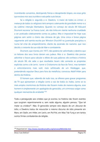Deus é um Delírio? Página 91
incendiando conventos, destripando freiras e decapitando bispos, era esse grito
que ecoava nos seus ouvidos e saía pelas suas bocas.
Se a religião é, segundo o sr. Dawkins, ‘o maior de todos os crimes’, a
matança de todos os religiosos terá sempre o atenuante da gravidade menor e o
da sublime intenção libertadora. Quando no começo do século XX Edouard
Drumont escrevia ‘La France Juive’, ele não tinha em mente nenhuma crueldade
a ser praticada coletivamente contra os judeus. Mas é impossível ler hoje suas
páginas sem sentir o cheiro das câmaras de gás. Uma única e breve página
vagamente anti-semita escrita por Winston Churchill na juventude precipitou-o
numa tal crise de arrependimento, diante da ascensão do nazismo, que isso
decidiu o restante da sua vida de líder e combatente.
Drumont, que morreu em 1917, não poderia ter adivinhado o destino que
os leitores dos seus livros dariam aos judeus. Mas o sr. Dawkins não precisa
adivinhar o futuro para calcular o efeito de suas palavras: ele conhece a história
do século XX, ele sabe a que resultados levam não somente as propostas
explícitas como a de Lenin, ‘varrer o Cristianismo da face da Terra’, mas também
o anticristianismo mais sutil, mais sofisticado de um Heidegger, que,
pretendendo expulsar Deus para fora da metafísica, convocou Adolf Hitler para
dentro da História.
O homem que, sabendo de tudo isso, se oferece para gravar programas
de TV que apresentam a religião como a raiz de todos os males, como se os
mais amplos morticínios da História não fossem males de maneira alguma, esse
homem é simplesmente um apologista do genocídio, um criminoso vulgar como
qualquer neonazista de arrabalde”106
Toda a perseguição aos cristãos que já ocorreu na história não foram eventos
que surgiram repentinamente e, sem razão alguma, alguém pensou: “Que tal
matar os cristãos?”. Não. O genocídio sempre veio depois de um discurso de
ódio, e Dawkins tratou de ressuscitar o mesmo discurso de ódio presente em
Marx, em Stalin, em Hitler, em Lenin, em Pol Pot, em Mao Tsé-Tung e em tantos
outros firmes combatentes da religião.
106
Disponível em: http://www.olavodecarvalho.org/semana/060123dc.htm
 