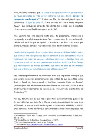 Deus é um Delírio? Página 92
Marx, inclusive, sustentou que “as classes e as raças muito fracas para enfrentar
as novas condições de vida devem retirar-se (...) elas devem perecer no
Holocausto revolucionário”107. É claro que Marx incluía a religião ali, que ele
considerava “o ópio do povo”108. É este discurso de “ateus fortes; religiosos
fracos” – que conduziu ao genocídio nos últimos dois séculos – que é resgatado
criminosamente por Dawkins em pleno século XXI.
Mas Dawkins não está sozinho nesta onda de preconceito, intolerância e
perseguição aos religiosos na América. Seus companheiros do neo-ateísmo são
tão ou mais radicais que ele, quando o assunto é o escárnio. Sam Harris, por
exemplo, mostrou com que respeito que os ateus devem tratar os cristãos:
“A ridicularização pública é um princípio. Uma vez que você deixa de lado o tabu
que é criticar a fé e exige que as pessoas comecem a falar com sentido, então a
capacidade de fazer as certezas religiosas parecerem estúpidas, fará nós
começarmos a rir na cara das pessoas que acreditam aquilo que Tom DeLays,
que Pat Robersons do mundo acreditam. Nós vamos rir deles de uma maneira
que será sinônimo de excluí-los do nossos salões do poder”109
Isso se reflete perfeitamente na atitude dos ateus que seguem tal ideologia, que
são sempre muito mais preconceituosos aos cristãos do que os cristãos a eles.
Aqui no Brasil, um famoso canal no YouTube chamado “Porta dos Fundos”
(liderado pelo ateu Fábio Porchat) rotineiramente faz piada dos cristãos e da fé
em Deus, inclusive zombando da crucificação de Jesus, em uma afronta direta ao
Cristianismo110.
Não sou da turma que diz que não se pode fazer piada envolvendo questões de
fé, mas há limites para tudo. Se o filho de um dos integrantes deste canal fosse
assassinado a facadas e mais tarde alguém publicasse um vídeo de “comédia”
onde zomba da morte do indivíduo com uma faca na mão e fazendo piadas, não
107
Marx People’s Paper. April 16, 1853; citado também no Journal of the History of Ideas, Vol.
12, n.1, 1981.
108
Crítica da Filosofia do Direito de Hege, publicada em 1844.
109
Em entrevista dada por Sam Harris ao site Truthdig.
110
Disponível em: http://www.youtube.com/watch?v=2VEI_tn090c
 