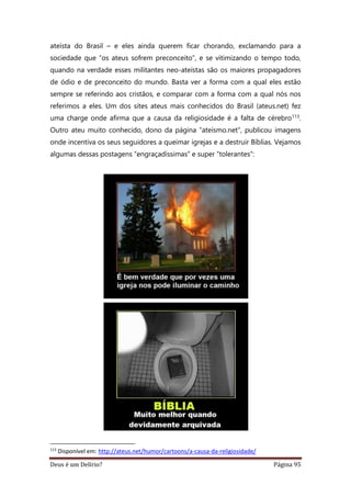 Deus é um Delírio? Página 95
ateísta do Brasil – e eles ainda querem ficar chorando, exclamando para a
sociedade que “os ateus sofrem preconceito”, e se vitimizando o tempo todo,
quando na verdade esses militantes neo-ateístas são os maiores propagadores
de ódio e de preconceito do mundo. Basta ver a forma com a qual eles estão
sempre se referindo aos cristãos, e comparar com a forma com a qual nós nos
referimos a eles. Um dos sites ateus mais conhecidos do Brasil (ateus.net) fez
uma charge onde afirma que a causa da religiosidade é a falta de cérebro113.
Outro ateu muito conhecido, dono da página “ateísmo.net”, publicou imagens
onde incentiva os seus seguidores a queimar igrejas e a destruir Bíblias. Vejamos
algumas dessas postagens “engraçadíssimas” e super “tolerantes”:
113
Disponível em: http://ateus.net/humor/cartoons/a-causa-da-religiosidade/
 