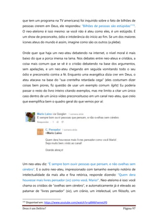 Deus é um Delírio? Página 97
que tem um programa na TV americana) foi inquirido sobre o fato de bilhões de
pessoas crerem em Deus, ele respondeu: “Bilhões de pessoas são estúpidas”115.
O neo-ateísmo é isso mesmo: se você não é ateu como eles, é um estúpido. É
um show de preconceito, ódio e intolerância do início ao fim. Se um dos maiores
ícones ateus do mundo é assim, imagine como são os outros (a plebe).
Onde quer que haja um neo-ateu debatendo na internet, o nível moral é mais
baixo do que a porca imersa na lama. Nos debates entre neo-ateus e cristãos, a
coisa mais comum que se vê é o cristão debatendo na base dos argumentos,
sem apelações, e um neo-ateu chegando em seguida vomitando todo o seu
ódio e preconceito contra a fé. Enquanto uma evangélica dizia crer em Deus, o
ateu atacava na base do “sua crentelha retardada cega” (eles costumam dizer
coisas bem piores, fiz questão de usar um exemplo comum light). Eu poderia
passar o resto do livro inteiro citando exemplos, mas me limito a citar um único
caso dentro de um único vídeo preconceituoso em um canal neo-ateu, que creio
que exemplifica bem o quadro geral do que vemos por aí:
Um neo-ateu diz: “É sempre bom ouvir pessoas que pensam, e não ovelhas sem
cérebro”. E o outro neo-ateu, impressionado com tamanho exemplo notório de
intelectualidade da mais alta e fina retórica, responde dizendo: “Quem dera
houvesse mais livres pensador (sic) como você, Mario!”. Neo-ateísmo é isso: você
chama os cristãos de “ovelhas sem cérebro”, e automaticamente já é elevado ao
patamar de “livres pensador” (sic), um crânio, um intelectual, um filósofo, um
115
Disponível em: https://www.youtube.com/watch?v=p8M6FwmeLP0
 