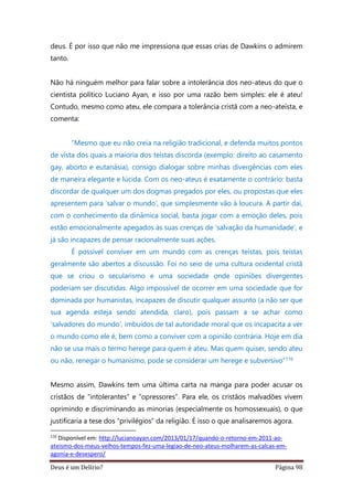 Deus é um Delírio? Página 98
deus. É por isso que não me impressiona que essas crias de Dawkins o admirem
tanto.
Não há ninguém melhor para falar sobre a intolerância dos neo-ateus do que o
cientista político Luciano Ayan, e isso por uma razão bem simples: ele é ateu!
Contudo, mesmo como ateu, ele compara a tolerância cristã com a neo-ateísta, e
comenta:
“Mesmo que eu não creia na religião tradicional, e defenda muitos pontos
de vista dos quais a maioria dos teístas discorda (exemplo: direito ao casamento
gay, aborto e eutanásia), consigo dialogar sobre minhas divergências com eles
de maneira elegante e lúcida. Com os neo-ateus é exatamente o contrário: basta
discordar de qualquer um dos dogmas pregados por eles, ou propostas que eles
apresentem para ‘salvar o mundo’, que simplesmente vão à loucura. A partir daí,
com o conhecimento da dinâmica social, basta jogar com a emoção deles, pois
estão emocionalmente apegados às suas crenças de ‘salvação da humanidade’, e
já são incapazes de pensar racionalmente suas ações.
É possível conviver em um mundo com as crenças teístas, pois teístas
geralmente são abertos a discussão. Foi no seio de uma cultura ocidental cristã
que se criou o secularismo e uma sociedade onde opiniões divergentes
poderiam ser discutidas. Algo impossível de ocorrer em uma sociedade que for
dominada por humanistas, incapazes de discutir qualquer assunto (a não ser que
sua agenda esteja sendo atendida, claro), pois passam a se achar como
‘salvadores do mundo’, imbuídos de tal autoridade moral que os incapacita a ver
o mundo como ele é, bem como a conviver com a opinião contrária. Hoje em dia
não se usa mais o termo herege para quem é ateu. Mas quem quiser, sendo ateu
ou não, renegar o humanismo, pode se considerar um herege e subversivo”116
Mesmo assim, Dawkins tem uma última carta na manga para poder acusar os
cristãos de “intolerantes” e “opressores”. Para ele, os cristãos malvadões vivem
oprimindo e discriminando as minorias (especialmente os homossexuais), o que
justificaria a tese dos “privilégios” da religião. É isso o que analisaremos agora.
116
Disponível em: http://lucianoayan.com/2013/01/17/quando-o-retorno-em-2011-ao-
ateismo-dos-meus-velhos-tempos-fez-uma-legiao-de-neo-ateus-molharem-as-calcas-em-
agonia-e-desespero/
 