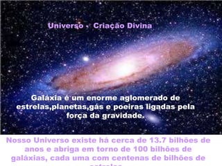 Nosso Universo existe há cerca de 13.7 bilhões de
anos e abriga em torno de 100 bilhões de
galáxias, cada uma com centenas de bilhões de
Universo - Criação Divina
Galáxia é um enorme aglomerado de
estrelas,planetas,gás e poeiras ligadas pela
força da gravidade.
 