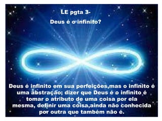 LE pgta 3-
Deus é o infinito?
Deus é infinito em sua perfeições,mas o infinito é
uma abstração; dizer que Deus é o infinito é
tomar o atributo de uma coisa por ela
mesma, definir uma coisa,ainda não conhecida
por outra que também não é.
 