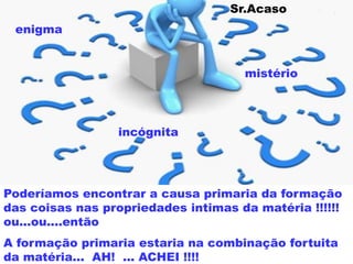 enigma
incógnita
mistério
Poderíamos encontrar a causa primaria da formação
das coisas nas propriedades intimas da matéria !!!!!!
ou...ou....então
A formação primaria estaria na combinação fortuita
da matéria... AH! ... ACHEI !!!!
Sr.Acaso
 