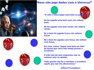 “Deus não joga dados com o Universo”
"A vida é como jogar uma bola na parede:
Se for jogada uma bola azul, ela voltará
azul;
Se for jogada uma bola verde, ela voltará
verde;
Se a bola for jogada fraca, ela voltará
fraca;
Se a bola for jogada com força, ela voltará
com força.
Por isso, nunca "jogue uma bola na vida"
de forma que você não esteja pronto a
recebê-la.
A vida não dá nem empresta; não se
comove nem se apieda.
Tudo quanto ela faz é retribuir e transferir
aquilo que nós lhe oferecemos."
Albert Einstein
 