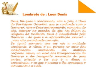 Deus, tal qual o concebemos, não é, pois, o Deus
do Panteísmo Oriental, que se confunde com o
Universo, nem o Deus antropomorfo, monarca do
céu, exterior ao mundo, de que nos falam as
religiões do Ocidente. Deus é manifestado pelo
Universo – do qual é a representação sensível –
, mas não se confunde com este.
De igual maneira que em nós a unidade
consciente, a Alma, o eu, persiste no meio das
modificações incessantes da matéria
corporal, assim, no meio das transformações do
Universo e da incessante renovação de suas
partes, subsiste o Ser que é a Alma, a
consciência, o eu que o anima e lhe comunica o
movimento e a vida.
Lembrete de : Leon Denis
 