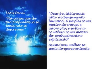 “Deus é a idéia mais
alta do pensamento
humano, é simples como
motivo de crença e
adoração, e se torna
complexo como motivo
de conhecimento e
explicação”
Assim Deus melhor se
sente do que se entende
Leon Denis
“Há coisas que de
tão profundas só se
sente não se
descrevem.”
 