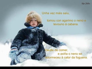 Unha vez máis saíu,Unha vez máis saíu,
tomou con agarimo o neno etomou con agarimo o neno e
levouno á cabana.levouno á cabana.
Deulle de comer,Deulle de comer,
e axiña o neno see axiña o neno se
adormeceu á calor da fogueira.adormeceu á calor da fogueira.
 