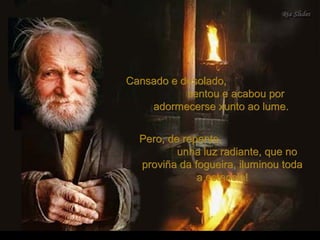 Cansado e desolado,Cansado e desolado,
sentou e acabou porsentou e acabou por
adormecerse xunto ao lume.adormecerse xunto ao lume.
Pero, de repente,Pero, de repente,
unha luz radiante, que nounha luz radiante, que no
proviña da fogueira, iluminou todaproviña da fogueira, iluminou toda
a estancia!a estancia!
 