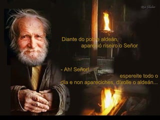 Diante do pobre aldeán,Diante do pobre aldeán,
apareció riseiro o Señorapareció riseiro o Señor
- Ah! Señor!- Ah! Señor!
espereite todo oespereite todo o
día e non apareciches, díxolle o aldeán...día e non apareciches, díxolle o aldeán...
 