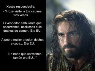 Xesús respondeulle:Xesús respondeulle:
- “Hoxe visitei a túa cabana- “Hoxe visitei a túa cabana
tres veces ...tres veces ...
O vendedor ambulante queO vendedor ambulante que
socorriches, acolliches e llesocorriches, acolliches e lle
deches de comer.. Era EU.deches de comer.. Era EU.
A pobre muller a quien dechesA pobre muller a quien deches
a capa... Era EU.a capa... Era EU.
E o neno que salvaches,E o neno que salvaches,
tamén era EU..."tamén era EU..."
 