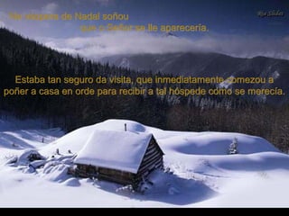 Na véspera de Nadal soñouNa véspera de Nadal soñou
que o Señor se lle aparecería.que o Señor se lle aparecería.
Estaba tan seguro da visita, que inmediatamente comezou aEstaba tan seguro da visita, que inmediatamente comezou a
poñer a casa en orde para recibir a tal hóspede como se merecía.poñer a casa en orde para recibir a tal hóspede como se merecía.
 