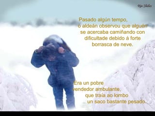Pasado algún tempo,Pasado algún tempo,
o aldeán observou que alguéno aldeán observou que alguén
se acercaba camiñando conse acercaba camiñando con
dificultade debido á fortedificultade debido á forte
borrasca de neve.borrasca de neve.
Era un pobreEra un pobre
vendedor ambulante,vendedor ambulante,
que traía ao lomboque traía ao lombo
un saco bastante pesado.un saco bastante pesado.
 