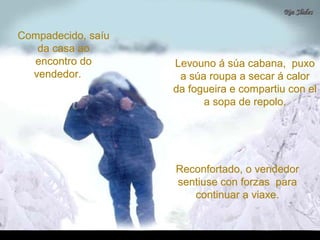 Compadecido, saíuCompadecido, saíu
da casa aoda casa ao
encontro doencontro do
vendedor.vendedor.
Levouno á súa cabana, puxoLevouno á súa cabana, puxo
a súa roupa a secar á calora súa roupa a secar á calor
da fogueira e compartiu con elda fogueira e compartiu con el
a sopa de repolo.a sopa de repolo.
Reconfortado, o vendedorReconfortado, o vendedor
sentiuse con forzas parasentiuse con forzas para
continuar a viaxe.continuar a viaxe.
 