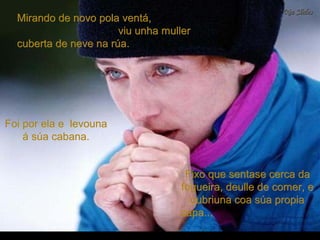 Mirando de novo pola ventá,Mirando de novo pola ventá,
viu unha mullerviu unha muller
cuberta de neve na rúa.cuberta de neve na rúa.
Foi por ela e levounaFoi por ela e levouna
á súa cabana.á súa cabana.
Fixo que sentase cerca daFixo que sentase cerca da
fogueira, deulle de comer, efogueira, deulle de comer, e
cubriuna coa súa propiacubriuna coa súa propia
capa...capa...
 
