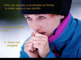 A noite comenzabaA noite comenzaba
a caer...a caer...
Unha vez reposta, e recobradas as forzas,Unha vez reposta, e recobradas as forzas,
a muller seguiu o seu camiño.a muller seguiu o seu camiño.
e Xesús none Xesús non
chegaba!chegaba!
 