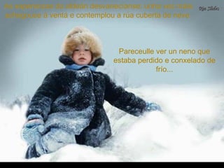 As esperanzas do aldeán desvanecíanse; unha vez máisAs esperanzas do aldeán desvanecíanse; unha vez máis
achegouse á ventá e contemplou a rúa cuberta de neve.achegouse á ventá e contemplou a rúa cuberta de neve.
Pareceulle ver un neno quePareceulle ver un neno que
estaba perdido e conxelado deestaba perdido e conxelado de
frío...frío...
 