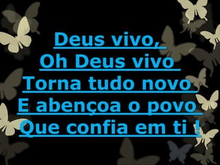Deus vivo,
Oh Deus vivo
Torna tudo novo
E abençoa o povo
Que confia em ti !
 
