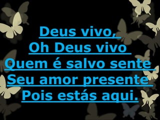 Deus vivo,
Oh Deus vivo
Quem é salvo sente
Seu amor presente
Pois estás aqui.
 