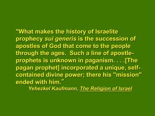 "What makes the history of Israelite
prophecy sui generis is the succession of
apostles of God that come to the people
through the ages. Such a line of apostle-
prophets is unknown in paganism. . . .[The
pagan prophet] incorporated a unique, self-
contained divine power; there his "mission"
ended with him.
    Yehezkel Kaufmann, The Religion of Israel
 
