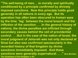 The well-being of men. . .is morally and spiritually
conditioned by a principle confirmed by divinely
imposed sanctions. Now this principle holds good
generally in all nations in every age. But its
operation has often been obscured to human eyes
by the time lag between the moral breach and the
infliction of the sanction. . . .In the general history of
nations, the divine penalties are inflicted through
secondary causes behind the veil of providential
control. . . .But in the case of the nation of Israel, the
moral judgment of Jehovah was not only declared at
Sinai but also was confirmed spectacularly in the
recorded history of that kingdom by divine
sanctions immediately imposed. And these
sanctions were generally supernatural. . . . Alva McClain,
The Greatness of the Kingdom, p 86.
 