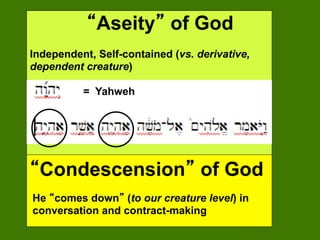 Aseity of God
Independent, Self-contained (vs. derivative,
dependent creature)

          = Yahweh




 Condescension of God
He comes down (to our creature level) in
conversation and contract-making
 