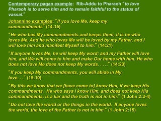 Contemporary pagan example: Rib-Addu to Pharaoh to love
Pharaoh is to serve him and to remain faithful to the status of
vassal.
Johannine examples: If you love Me, keep my
commandments (14:15)
 He who has My commandments and keeps them, it is he who
loves Me. And he who loves Me will be loved by my Father, and I
will love him and manifest Myself to him. (14:21)
 If anyone loves Me, he will keep My word; and my Father will love
him, and We will come to him and make Our home with him. He who
does not love Me does not keep My words. . . .. (14:23)
 If you keep My commandments, you will abide in My
love. . . (15:10)
 By this we know that we [have come to] know Him, if we keep His
commandments. He who says I know Him, and does not keep His
commandments, is a liar and the truth is not in him. (1 John 2:3-4)
 Do not love the world or the things in the world. If anyone loves
the world, the love of the Father is not in him. (1 John 2:15)
 