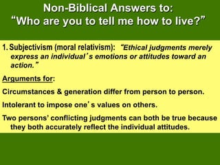 Non-Biblical Answers to:
    Who are you to tell me how to live?

1.  Subjectivism (moral relativism): Ethical judgments merely
  express an individual s emotions or attitudes toward an
  action.
Arguments for:
Circumstances & generation differ from person to person.
Intolerant to impose one s values on others.
Two persons’ conflicting judgments can both be true because
  they both accurately reflect the individual attitudes.
 