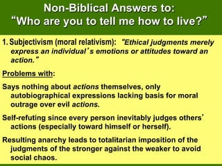 Non-Biblical Answers to:
    Who are you to tell me how to live?
1.  Subjectivism (moral relativism): Ethical judgments merely
  express an individual s emotions or attitudes toward an
  action.
Problems with:
Says nothing about actions themselves, only
  autobiographical expressions lacking basis for moral
  outrage over evil actions.
Self-refuting since every person inevitably judges others
  actions (especially toward himself or herself).
Resulting anarchy leads to totalitarian imposition of the
  judgments of the stronger against the weaker to avoid
  social chaos.
 