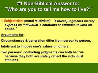 #1 Non-Biblical Answer to:
    Who are you to tell me how to live?

1.  Subjectivism (moral relativism): Ethical judgments merely
  express an individual s emotions or attitudes toward an
  action.
Arguments for:
Circumstances & generation differ from person to person.
Intolerant to impose one’s values on others.
Two persons conflicting judgments can both be true
  because they both accurately reflect the individual
  attitudes.
 