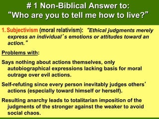 # 1 Non-Biblical Answer to:
    Who are you to tell me how to live?
1.  Subjectivism (moral relativism): Ethical judgments merely
  express an individual s emotions or attitudes toward an
  action.
Problems with:
Says nothing about actions themselves, only
  autobiographical expressions lacking basis for moral
  outrage over evil actions.
Self-refuting since every person inevitably judges others
  actions (especially toward himself or herself).
Resulting anarchy leads to totalitarian imposition of the
  judgments of the stronger against the weaker to avoid
  social chaos.
 