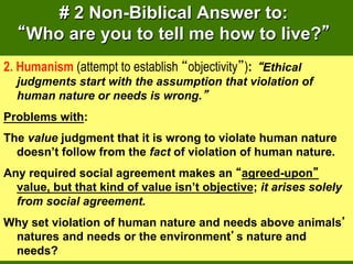 # 2 Non-Biblical Answer to:
    Who are you to tell me how to live?
2. Humanism (attempt to establish objectivity ): Ethical
  judgments start with the assumption that violation of
  human nature or needs is wrong.
Problems with:
The value judgment that it is wrong to violate human nature
  doesn’t follow from the fact of violation of human nature.
Any required social agreement makes an agreed-upon
  value, but that kind of value isn’t objective; it arises solely
  from social agreement.
Why set violation of human nature and needs above animals
 natures and needs or the environment s nature and
 needs?
 